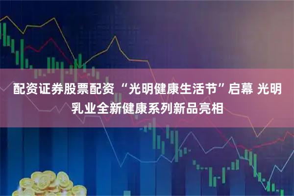 配资证券股票配资 “光明健康生活节”启幕 光明乳业全新健康系列新品亮相