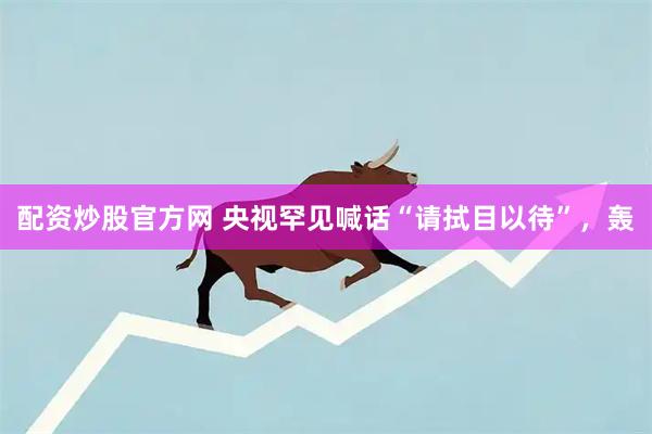 配资炒股官方网 央视罕见喊话“请拭目以待”，轰