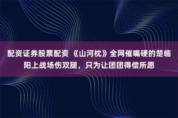 配资证券股票配资 《山河枕》全网催嘴硬的楚临阳上战场伤双腿，只为让团团得偿所愿