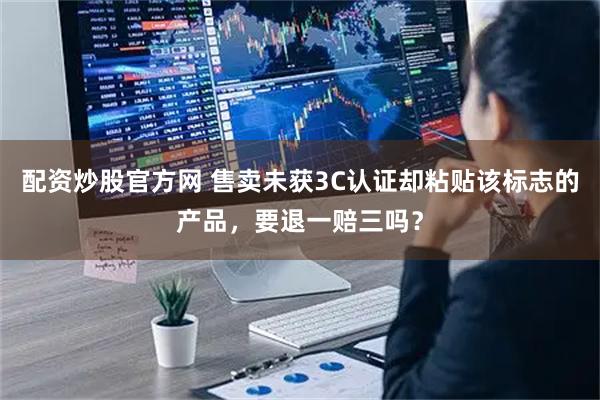 配资炒股官方网 售卖未获3C认证却粘贴该标志的产品，要退一赔三吗？