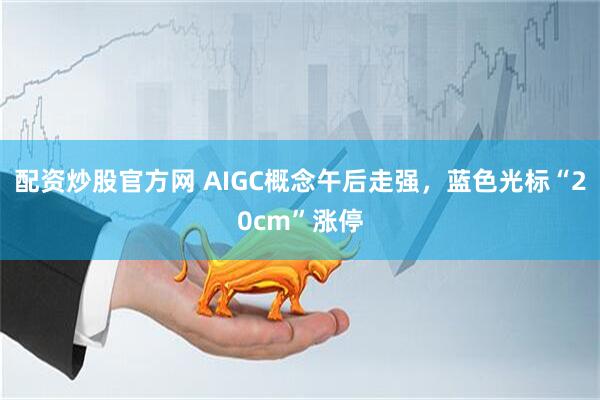 配资炒股官方网 AIGC概念午后走强，蓝色光标“20cm”涨停