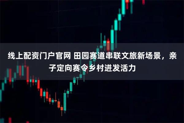 线上配资门户官网 田园赛道串联文旅新场景，亲子定向赛令乡村迸发活力
