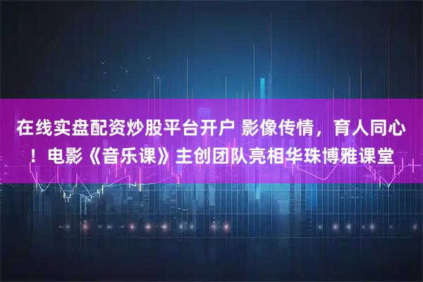 在线实盘配资炒股平台开户 影像传情，育人同心！电影《音乐课》主创团队亮相华珠博雅课堂