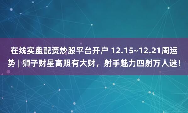 在线实盘配资炒股平台开户 12.15~12.21周运势 | 狮子财星高照有大财，射手魅力四射万人迷！