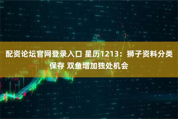 配资论坛官网登录入口 星历1213：狮子资料分类保存 双鱼增加独处机会