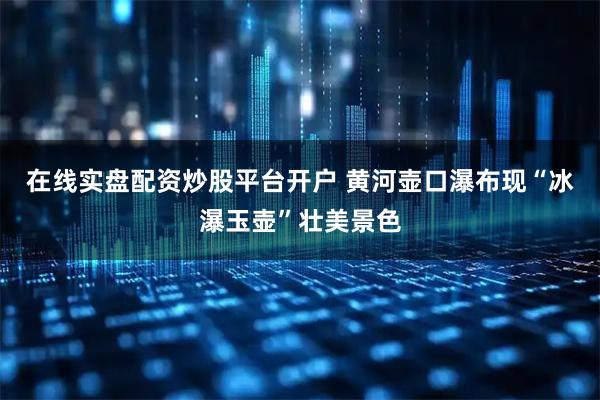 在线实盘配资炒股平台开户 黄河壶口瀑布现“冰瀑玉壶”壮美景色