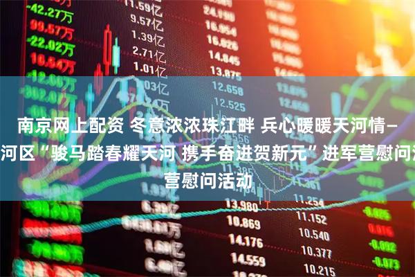 南京网上配资 冬意浓浓珠江畔 兵心暖暖天河情——天河区“骏马踏春耀天河 携手奋进贺新元”进军营慰问活动