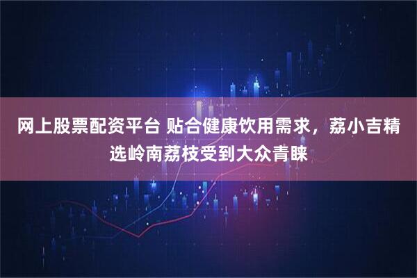 网上股票配资平台 贴合健康饮用需求，荔小吉精选岭南荔枝受到大众青睐