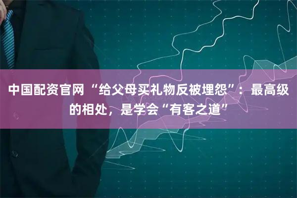 中国配资官网 “给父母买礼物反被埋怨”：最高级的相处，是学会“有客之道”