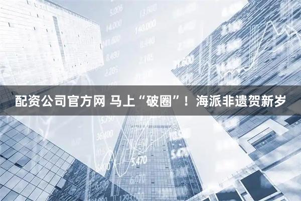 配资公司官方网 马上“破圈”！海派非遗贺新岁