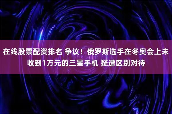 在线股票配资排名 争议！俄罗斯选手在冬奥会上未收到1万元的三星手机 疑遭区别对待