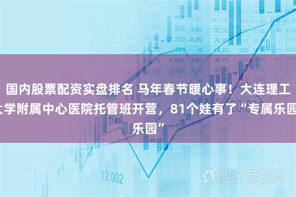 国内股票配资实盘排名 马年春节暖心事！大连理工大学附属中心医院托管班开营，81个娃有了“专属乐园”