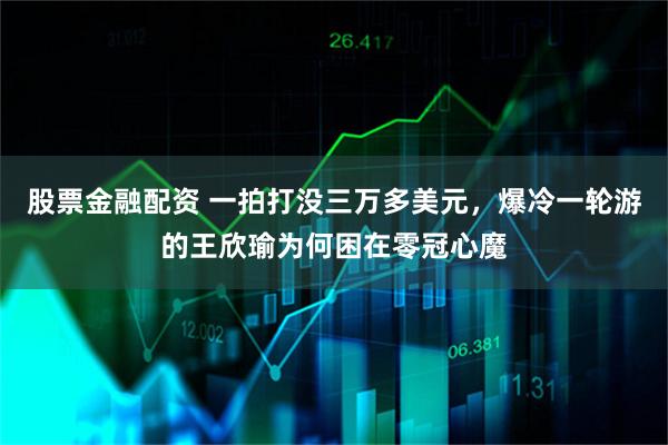 股票金融配资 一拍打没三万多美元，爆冷一轮游的王欣瑜为何困在零冠心魔