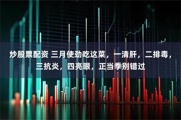 炒股票配资 三月使劲吃这菜，一清肝，二排毒，三抗炎，四亮眼，正当季别错过