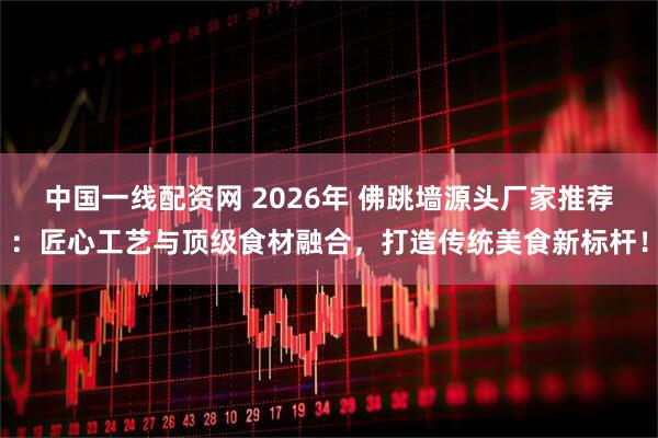 中国一线配资网 2026年 佛跳墙源头厂家推荐:匠心工艺与顶级食材融合,打造传统美食新标杆!