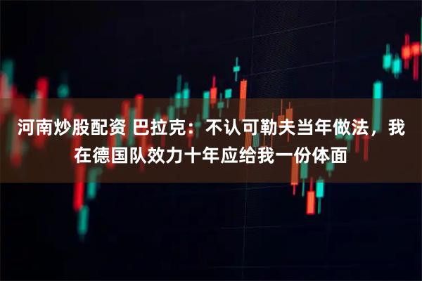 河南炒股配资 巴拉克：不认可勒夫当年做法，我在德国队效力十年应给我一份体面