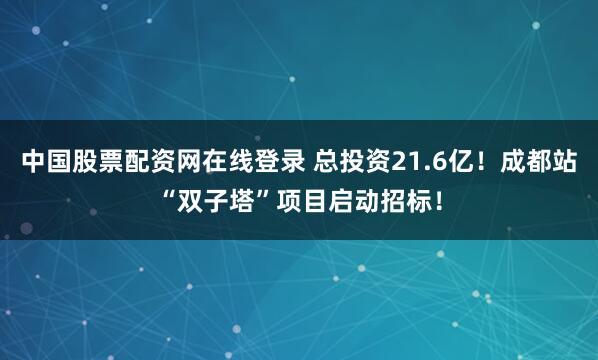 中国股票配资网在线登录 总投资21.6亿！成都站“双子塔”项目启动招标！