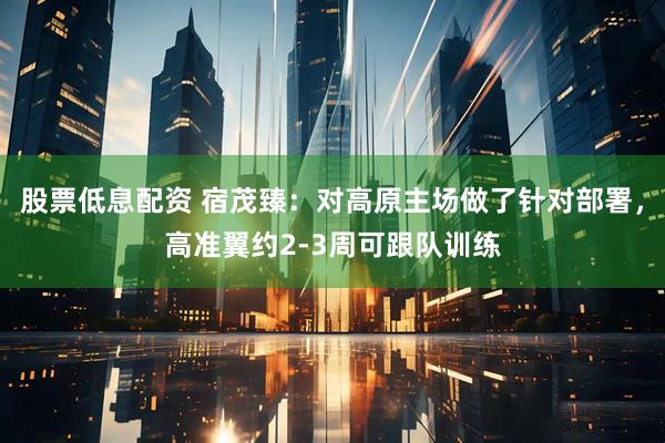 股票低息配资 宿茂臻:对高原主场做了针对部署,高准翼约2-3周可跟队训练