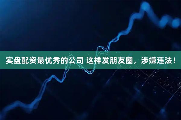 实盘配资最优秀的公司 这样发朋友圈，涉嫌违法！