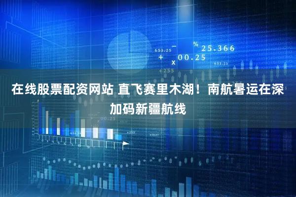 在线股票配资网站 直飞赛里木湖！南航暑运在深加码新疆航线