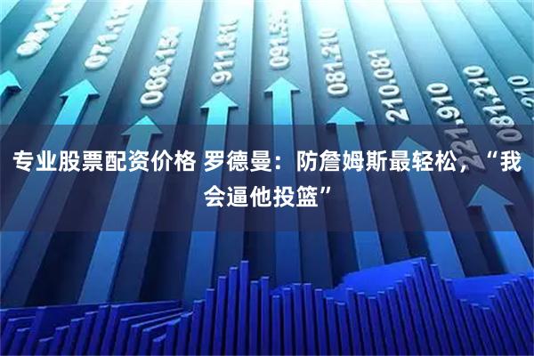 专业股票配资价格 罗德曼：防詹姆斯最轻松，“我会逼他投篮”