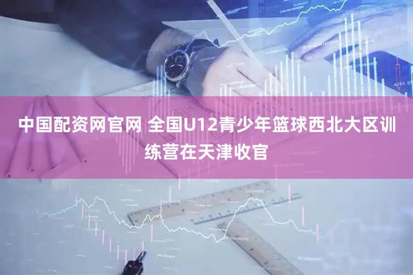 中国配资网官网 全国U12青少年篮球西北大区训练营在天津收官